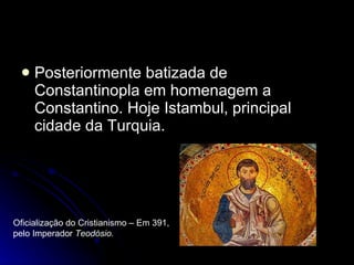 Posteriormente batizada de Constantinopla em homenagem a Constantino. Hoje Istambul, principal cidade da Turquia. Oficialização do Cristianismo – Em 391, pelo Imperador  Teodósio. 