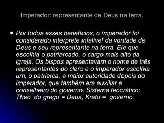 Imperador: representante de Deus na terra. Por todos esses benefícios, o imperador foi considerado interprete infalível da vontade de Deus e seu representante na terra. Ele que escolhia o patriarcado, o cargo mais alto da igreja. Os bispos apresentavam o nome de três representantes do clero e o imperador escolhia um, o patriarca, a maior autoridade depois do imperador, que também era auxiliar e conselheiro do governo. Sistema teocrático: Theo  do grego = Deus, Krato =  governo. 
