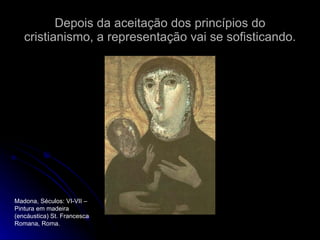 Depois da aceitação dos princípios do cristianismo, a representação vai se sofisticando. Madona, Séculos: VI-VII – Pintura em madeira (encáustica) St. Francesca Romana, Roma. 