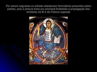 Por serem sagradas os artistas obedeciam formulários prescritos pelos padres, pois a pintura tinha por principal finalidade a propagação das verdades da fé e da história sagrada  