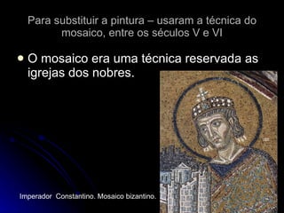 Para substituir a pintura – usaram a técnica do mosaico, entre os séculos V e VI O mosaico era uma técnica reservada as igrejas dos nobres.  Imperador  Constantino. Mosaico bizantino. 