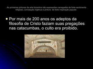 As primeiras pinturas da arte bizantina são expressões carregadas de forte sentimento religioso, concepção ingênua e pintura  de forte inspiração popular.  Por mais de 200 anos os adeptos da filosofia de Cristo faziam suas pregações nas catacumbas, o culto era proibido. 