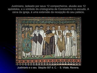 Justiniano, ladeado por seus 12 companheiros, alusão aos 12 apóstolos, e o símbolo do cristograma de Constantino no escudo. A cena da igreja, é uma extensão da recepção do seu palácio. Justiniano e o seu  Séqüito 557 d. C. -  S. Vitale, Ravena. 