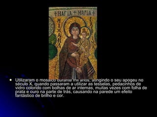 Utilizaram o mosaico durante mil anos, atingindo o seu apogeu no século X, quando passaram a utilizar as tesselas, pedacinhos de vidro colorido com bolhas de ar internas, muitas vezes com folha de prata e ouro na parte de trás, causando na parede um efeito fantástico de brilho e cor. 