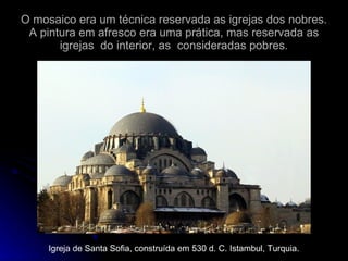 O mosaico era um técnica reservada as igrejas dos nobres. A pintura em afresco era uma prática, mas reservada as igrejas  do interior, as  consideradas pobres. Igreja de Santa Sofia, construída em 530 d. C. Istambul, Turquia. 