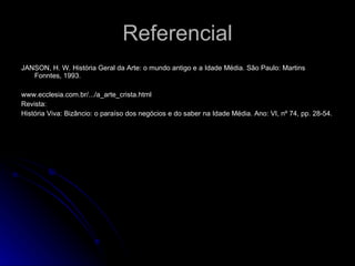 Referencial JANSON, H. W. História Geral da Arte: o mundo antigo e a Idade Média. São Paulo: Martins Fonntes, 1993. www.ecclesia.com.br/.../a_arte_crista.html Revista: História Viva: Bizâncio: o paraíso dos negócios e do saber na Idade Média. Ano: VI, nº 74, pp. 28-54. 