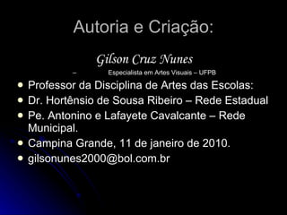 Autoria e Criação: Gilson Cruz Nunes –  Especialista em Artes Visuais – UFPB Professor da Disciplina de Artes das Escolas: Dr. Hortênsio de Sousa Ribeiro – Rede Estadual Pe. Antonino e Lafayete Cavalcante – Rede Municipal. Campina Grande, 11 de janeiro de 2010. [email_address] 
