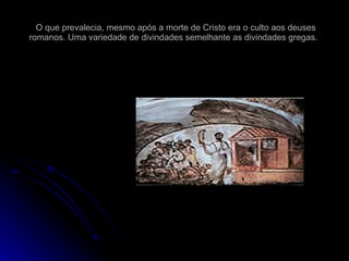 O que prevalecia, mesmo após a morte de Cristo era o culto aos deuses romanos. Uma variedade de divindades semelhante as divindades gregas.  