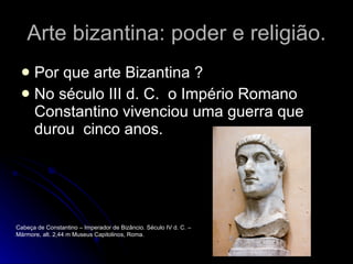 Arte bizantina: poder e religião. Por que arte Bizantina ? No século III d. C.  o Império Romano  Constantino vivenciou uma guerra que durou  cinco anos. Cabeça de Constantino – Imperador de Bizâncio. Século IV d. C. – Mármore, alt. 2,44 m Museus Capitolinos, Roma. 
