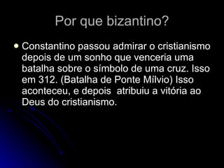 Por que bizantino? Constantino passou admirar o cristianismo depois de um sonho que venceria uma batalha sobre o símbolo de uma cruz. Isso em 312. (Batalha de Ponte Mílvio) Isso aconteceu, e depois  atribuiu a vitória ao Deus do cristianismo.  
