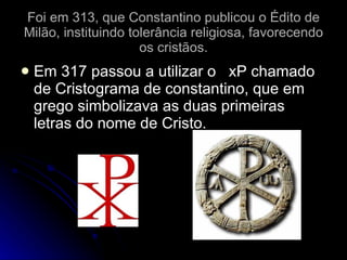 Foi em 313, que Constantino publicou o Édito de Milão, instituindo tolerância religiosa, favorecendo os cristãos. Em 317 passou a utilizar o  xP chamado de Cristograma de constantino, que em grego simbolizava as duas primeiras letras do nome de Cristo. 