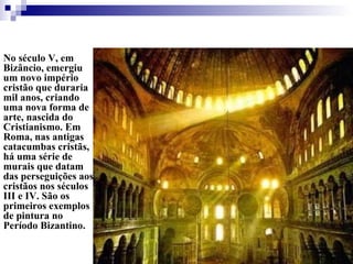 No século V, em Bizâncio, emergiu um novo império cristão que duraria mil anos, criando uma nova forma de arte, nascida do Cristianismo. Em Roma, nas antigas catacumbas cristãs, há uma série de murais que datam das perseguições aos cristãos nos séculos III e IV. São os primeiros exemplos de pintura no Período Bizantino.  