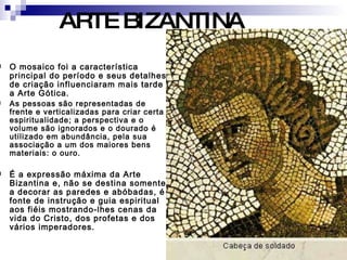 O mosaico foi a característica principal do período e seus detalhes de criação influenciaram mais tarde a Arte Gótica. As pessoas são representadas de frente e verticalizadas para criar certa espiritualidade; a perspectiva e o volume são ignorados e o dourado é utilizado em abundância, pela sua associação a um dos maiores bens materiais: o ouro. É a expressão máxima da Arte Bizantina e, não se destina somente a decorar as paredes e abóbadas, é fonte de instrução e guia espiritual aos fiéis mostrando-lhes cenas da vida do Cristo, dos profetas e dos vários imperadores.  ARTE BIZANTINA 