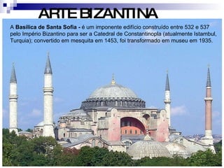 ARTE BIZANTINA A  Basílica de Santa Sofia -  é um imponente edifício construído entre 532 e 537 pelo Império Bizantino para ser a Catedral de Constantinopla (atualmente Istambul, Turquia); convertido em mesquita em 1453, foi transformado em museu em 1935.  