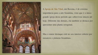 A Igreja de São Vital, em Ravena, é de extrema
importância para a arte bizantina, visto que é a única
grande igreja desse período que sobreviveu intacta até
hoje. Diferente das demais, ela também se destaca por
apresentar uma planta octogonal.
Mas o maior destaque está no seu interior coberto por
mosaicos e pinturas bizantinas.
 
