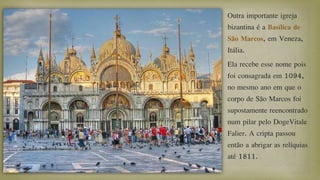 Outra importante igreja
bizantina é a Basílica de
São Marcos, em Veneza,
Itália.
Ela recebe esse nome pois
foi consagrada em 1094,
no mesmo ano em que o
corpo de São Marcos foi
supostamente reencontrado
num pilar pelo DogeVitale
Falier. A cripta passou
então a abrigar as relíquias
até 1811.
 
