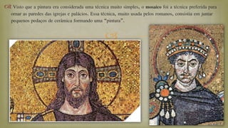 
 Visto que a pintura era considerada uma técnica muito simples, o mosaico foi a técnica preferida para
ornar as paredes das igrejas e palácios. Essa técnica, muito usada pelos romanos, consistia em juntar
pequenos pedaços de cerâmica formando uma “pintura”.
 