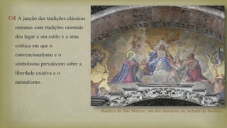  A junção das tradições clássicas
romanas com tradições orientais
deu lugar a um estilo e a uma
estética em que o
convencionalismo e o
simbolismo prevalecem sobre a
liberdade criativa e o
naturalismo.
Basílica de São Marcos: um dos mosaicos na fachada da basílica.
 