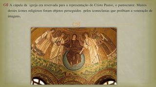 
 A cúpula da igreja era reservada para a representação do Cristo Pastor, o pantocrator. Muitos
desses ícones religiosos foram objetos perseguidos pelos iconoclastas que proibiam a veneração de
imagens.
 