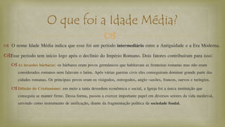 
 O nome Idade Média indica que esse foi um período intermediário entre a Antiguidade e a Era Moderna.
Esse período tem início logo após o declínio do Império Romano. Dois fatores contribuíram para isso:
As invasões bárbaras: os bárbaros eram povos germânicos que habitavam as fronteiras romanas mas não eram
considerados romanos nem falavam o latim. Após várias guerras civis eles conseguiram dominar grande parte das
cidades romanas. Os principais povos eram os visigodos, ostrogodos, anglo-saxões, francos, suevos e turíngios.
Difusão do Cristianismo: em meio a tanta desordem econômica e social, a Igreja foi a única instituição que
conseguiu se manter firme. Dessa forma, passou a exercer importante papel em diversos setores da vida medieval,
servindo como instrumento de unificação, diante da fragmentação política da sociedade feudal.
O que foi a Idade Média?
 