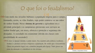  Com medo das invasões bárbaras a população migrou para o campo,
formando, assim, as vilas feudais, cujo poder centrava-se nas mãos
do senhor feudal. Nesse sistema de governo a agricultura era a
atividade principal e os camponeses prestavam seus serviços ao
senhor feudal que, em troca, oferecia a proteção e segurança tão
desejadas. A sociedade era estamental (divida em classes sem
possibilidade de ascensão):
O clero (a Igreja) detinha o poder maior. Era mantido pela nobreza (senhores
feudais) e prestava serviços religiosos à população. De modo que o teocentrismo
(Deus em primeiro lugar) era a doutrina pregada pela Igreja. Tudo girava em
torno da adoração e à obediência às leis divinas.
O que foi o feudalismo?
 
