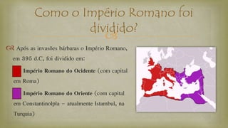 
 Após as invasões bárbaras o Império Romano,
em 395 d.C, foi dividido em:
Império Romano do Ocidente (com capital
em Roma)
Império Romano do Oriente (com capital
em Constantinolpla – atualmente Istambul, na
Turquia)
Como o Império Romano foi
dividido?
 