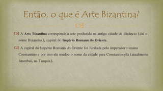
 A Arte Bizantina corresponde à arte produzida na antiga cidade de Bizâncio (daí o
nome Bizantina), capital do Império Romano do Oriente.
 A capital do Império Romano do Oriente foi fundada pelo imperador romano
Constantino e por isso ele mudou o nome da cidade para Constantinopla (atualmente
Istambul, na Turquia).
Então, o que é Arte Bizantina?
 