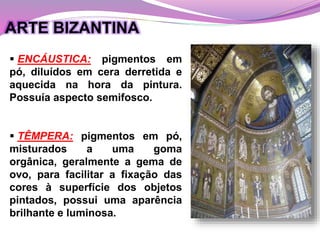  TÊMPERA: pigmentos em pó,
misturados a uma goma
orgânica, geralmente a gema de
ovo, para facilitar a fixação das
cores à superfície dos objetos
pintados, possui uma aparência
brilhante e luminosa.
 ENCÁUSTICA: pigmentos em
pó, diluídos em cera derretida e
aquecida na hora da pintura.
Possuía aspecto semifosco.
ARTE BIZANTINA
 
