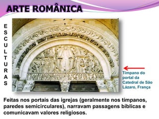 Tímpano do
portal da
Catedral de São
Lázaro, França
Feitas nos portais das igrejas (geralmente nos tímpanos,
paredes semicirculares), narravam passagens bíblicas e
comunicavam valores religiosos.
E
S
C
U
L
T
U
R
A
S
ARTE ROMÂNICA
 