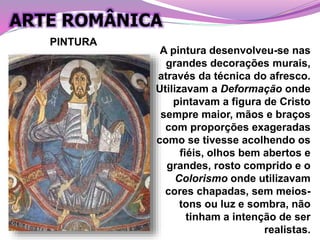 A pintura desenvolveu-se nas
grandes decorações murais,
através da técnica do afresco.
Utilizavam a Deformação onde
pintavam a figura de Cristo
sempre maior, mãos e braços
com proporções exageradas
como se tivesse acolhendo os
fiéis, olhos bem abertos e
grandes, rosto comprido e o
Colorismo onde utilizavam
cores chapadas, sem meios-
tons ou luz e sombra, não
tinham a intenção de ser
realistas.
PINTURA
ARTE ROMÂNICA
 