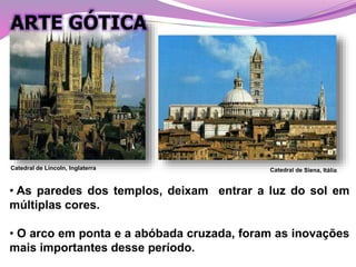 • As paredes dos templos, deixam entrar a luz do sol em
múltiplas cores.
• O arco em ponta e a abóbada cruzada, foram as inovações
mais importantes desse período.
Catedral de Lincoln, Inglaterra
ARTE GÓTICA
 
