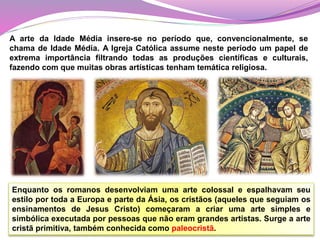 Enquanto os romanos desenvolviam uma arte colossal e espalhavam seu
estilo por toda a Europa e parte da Ásia, os cristãos (aqueles que seguiam os
ensinamentos de Jesus Cristo) começaram a criar uma arte simples e
simbólica executada por pessoas que não eram grandes artistas. Surge a arte
cristã primitiva, também conhecida como paleocristã.
A arte da Idade Média insere-se no período que, convencionalmente, se
chama de Idade Média. A Igreja Católica assume neste período um papel de
extrema importância filtrando todas as produções científicas e culturais,
fazendo com que muitas obras artísticas tenham temática religiosa.
 