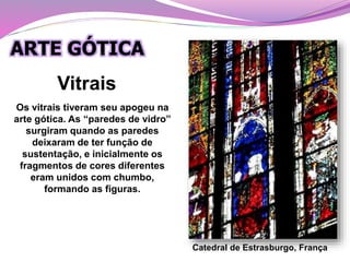 Vitrais
Catedral de Estrasburgo, França
ARTE GÓTICA
Os vitrais tiveram seu apogeu na
arte gótica. As “paredes de vidro”
surgiram quando as paredes
deixaram de ter função de
sustentação, e inicialmente os
fragmentos de cores diferentes
eram unidos com chumbo,
formando as figuras.
 