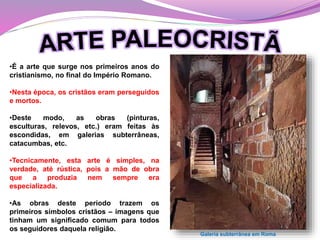 •É a arte que surge nos primeiros anos do
cristianismo, no final do Império Romano.
•Nesta época, os cristãos eram perseguidos
e mortos.
•Deste modo, as obras (pinturas,
esculturas, relevos, etc.) eram feitas às
escondidas, em galerias subterrâneas,
catacumbas, etc.
•Tecnicamente, esta arte é simples, na
verdade, até rústica, pois a mão de obra
que a produzia nem sempre era
especializada.
•As obras deste período trazem os
primeiros símbolos cristãos – imagens que
tinham um significado comum para todos
os seguidores daquela religião.
Galeria subterrânea em Roma
 