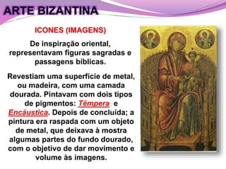 Revestiam uma superfície de metal,
ou madeira, com uma camada
dourada. Pintavam com dois tipos
de pigmentos: Têmpera e
Encáustica. Depois de concluída; a
pintura era raspada com um objeto
de metal, que deixava à mostra
algumas partes do fundo dourado,
com o objetivo de dar movimento e
volume às imagens.
ICONES (IMAGENS)
De inspiração oriental,
representavam figuras sagradas e
passagens bíblicas.
ARTE BIZANTINA
 