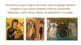 Na pintura surgiu a figura do ícone, que em grego significa
imagem e que nesse contexto eram as divindades
religiosas, como Jesus, Maria, os apóstolos e os anjos.
 
