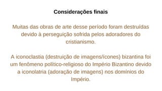 Considerações finais
Muitas das obras de arte desse período foram destruídas
devido à perseguição sofrida pelos adoradores do
cristianismo.
A iconoclastia (destruição de imagens/ícones) bizantina foi
um fenômeno político-religioso do Império Bizantino devido
a iconolatria (adoração de imagens) nos domínios do
Império.
 