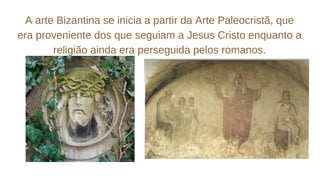 A arte Bizantina se inicia a partir da Arte Paleocristã, que
era proveniente dos que seguiam a Jesus Cristo enquanto a
religião ainda era perseguida pelos romanos.
 