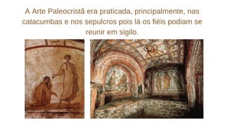 A Arte Paleocristã era praticada, principalmente, nas
catacumbas e nos sepulcros pois lá os fiéis podiam se
reunir em sigilo.
 