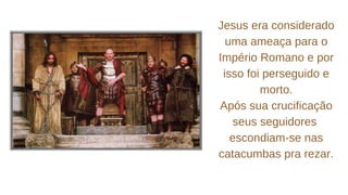 Jesus era considerado
uma ameaça para o
Império Romano e por
isso foi perseguido e
morto.
Após sua crucificação
seus seguidores
escondiam-se nas
catacumbas pra rezar.
 