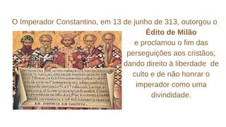 O Imperador Constantino, em 13 de junho de 313, outorgou o
Édito de Milão
e proclamou o fim das
perseguições aos cristãos,
dando direito à liberdade de
culto e de não honrar o
imperador como uma
divindidade.
 