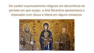De caráter expressamente religioso em decorrência do
período em que surgiu, a Arte Bizantina apresentava o
imperador com Jesus e Maria em alguns mosaicos.
 