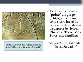 Pintura mural das catacumbas de
São Calixto,em Roma ( século II )
• As letras da palavra
“peixe” em grego
(ichtys),concidiam
com a letra incial de
cada uma das palavras
da expressão: Iesous
Christos , Theou Yios,
Soter, que significa:
“Jesus Cristo, Filho de
Deus, Salvador”
 