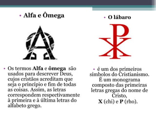 • Alfa e Ômega
• Os termos Alfa e ômega são
usados para descrever Deus,
cujos cristãos acreditam que
seja o princípio e fim de todas
as coisas. Assim, as letras
correspondem respectivamente
à primeira e à última letras do
alfabeto grego.
• O lábaro
• é um dos primeiros
símbolos do Cristianismo.
É um monograma
composto das primeiras
letras gregas do nome de
Cristo,
X (chi) e P (rho).
 