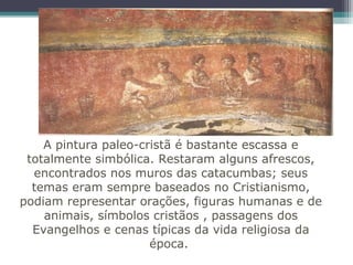 A pintura paleo-cristã é bastante escassa e
totalmente simbólica. Restaram alguns afrescos,
encontrados nos muros das catacumbas; seus
temas eram sempre baseados no Cristianismo,
podiam representar orações, figuras humanas e de
animais, símbolos cristãos , passagens dos
Evangelhos e cenas típicas da vida religiosa da
época.
 