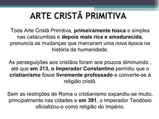 ARTE CRISTÃ PRIMITIVA
Toda Arte Cristã Primitiva, primeiramente tosca e simples
nas catacumbas e depois mais rica e amadurecida,
prenuncia as mudanças que marcaram uma nova época na
história da humanidade.
As perseguições aos cristãos foram aos poucos diminuindo ,
até que em 313, o Imperador Constantino permitiu que o
cristianismo fosse livremente professado e converte-se á
religião cristã.
Sem as restrições de Roma o cristianismo expandiu-se muito,
principalmente nas cidades e em 391, o Imperador Teodósio
oficializou-o como religião do Império.
 