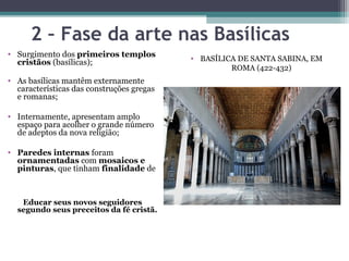 2 – Fase da arte nas Basílicas
• Surgimento dos primeiros templos
cristãos (basílicas);
• As basílicas mantêm externamente
características das construções gregas
e romanas;
• Internamente, apresentam amplo
espaço para acolher o grande número
de adeptos da nova religião;
• Paredes internas foram
ornamentadas com mosaicos e
pinturas, que tinham finalidade de
Educar seus novos seguidores
segundo seus preceitos da fé cristã.
• BASÍLICA DE SANTA SABINA, EM
ROMA (422-432)
 