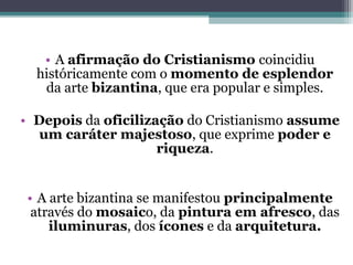 • A afirmação do Cristianismo coincidiu
históricamente com o momento de esplendor
da arte bizantina, que era popular e simples.
• Depois da oficilização do Cristianismo assume
um caráter majestoso, que exprime poder e
riqueza.
• A arte bizantina se manifestou principalmente
através do mosaico, da pintura em afresco, das
iluminuras, dos ícones e da arquitetura.
 