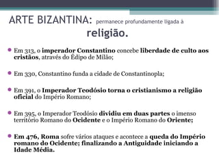 ARTE BIZANTINA: permanece profundamente ligada à
religião.
Em 313, o imperador Constantino concebe liberdade de culto aos
cristãos, através do Édipo de Milão;
Em 330, Constantino funda a cidade de Constantinopla;
Em 391, o Imperador Teodósio torna o cristianismo a religião
oficial do Império Romano;
Em 395, o Imperador Teodósio dividiu em duas partes o imenso
território Romano do Ocidente e o Império Romano do Oriente;
Em 476, Roma sofre vários ataques e acontece a queda do Império
romano do Ocidente; finalizando a Antiguidade iniciando a
Idade Média.
 