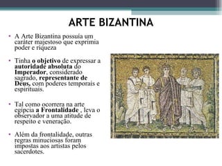 ARTE BIZANTINA
• A Arte Bizantina possuía um
caráter majestoso que exprimia
poder e riqueza
• Tinha o objetivo de expressar a
autoridade absoluta do
Imperador, considerado
sagrado, representante de
Deus, com poderes temporais e
espirituais.
• Tal como ocorrera na arte
egípcia a Frontalidade , leva o
observador a uma atitude de
respeito e veneração.
• Além da frontalidade, outras
regras minuciosas foram
impostas aos artistas pelos
sacerdotes.
 